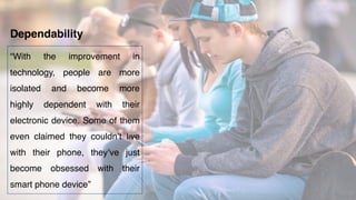 “With the improvement in
technology, people are more
isolated and become more
highly dependent with their
electronic device. Some of them
even claimed they couldn’t live
with their phone, they’ve just
become obsessed with their
smart phone device”
Dependability
 