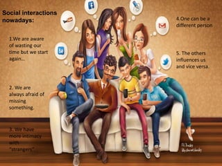 Social Media
Social interactions
nowadays:
1.We are aware
of wasting our
time but we start
again…
2. We are
always afraid of
missing
something.
3. We have
more intimacy
with
“strangers”.
4.One can be a
different person
5. The others
influences us
and vice versa.
 