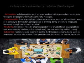 Implications of social media in our daily lives (Disadvantages)
1-Intimidation: malicious people use it to harass workers, colleagues or class counterparts.
Young and old people write insulting or hateful messages.
-Professional life: For many employers, these networks are a bunch of information to recruit
or in contrary to dismiss staff. Some pictures of drinking, daring or intimate images are
something enough to rule out a candidate.
-Private life: Inform your “friends” of some aspect of your private life can cause problems
such as relationship troubles(girlfriend/boyfriend) , too much visibility and less privacy.
-Cybercrime: Hackers became experts in identity theft via social networks. Some use it to
access your personal information. Other penetrate into your computer to steal passwords.
 