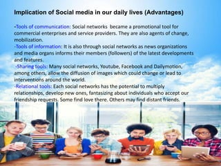 Implication of Social media in our daily lives (Advantages)
-Tools of communication: Social networks became a promotional tool for
commercial enterprises and service providers. They are also agents of change,
mobilization.
-Tools of information: It is also through social networks as news organizations
and media organs informs their members (followers) of the latest developments
and features.
-Sharing tools: Many social networks, Youtube, Facebook and Dailymotion,
among others, allow the diffusion of images which could change or lead to
interventions around the world.
-Relational tools: Each social networks has the potential to multiply
relationships, develop new ones, fantasizing about individuals who accept our
friendship requests. Some find love there. Others may find distant friends.
 