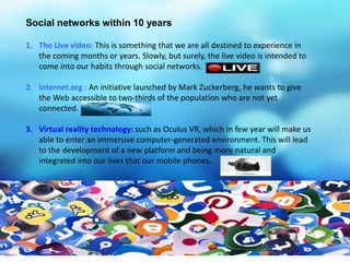 Social networks within 10 years
1. The Live video: This is something that we are all destined to experience in
the coming months or years. Slowly, but surely, the live video is intended to
come into our habits through social networks.
2. Internet.org : An initiative launched by Mark Zuckerberg, he wants to give
the Web accessible to two-thirds of the population who are not yet
connected.
3. Virtual reality technology: such as Oculus VR, which in few year will make us
able to enter an immersive computer-generated environment. This will lead
to the development of a new platform and being more natural and
integrated into our lives that our mobile phones.
 