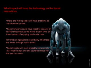 What impact will have the technology on the social
interactions
*More and more people will have problems to
socializeFace to face.
*Social networks could have negative impacts on
relationships because we waste a lot of time on
them instead of enjoying real social time.
Terrorists and gangsters could badly influenced
the world through social media.
*Social media will most probably not promote
real relationships and this could be critical for
the years to come.
 