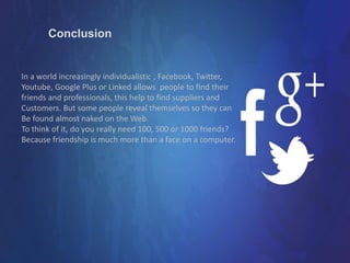 Conclusion
In a world increasingly individualistic , Facebook, Twitter,
Youtube, Google Plus or Linked allows people to find their
friends and professionals, this help to find suppliers and
Customers. But some people reveal themselves so they can
Be found almost naked on the Web.
To think of it, do you really need 100, 500 or 1000 friends?
Because friendship is much more than a face on a computer.
 