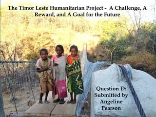 The Timor Leste Humanitarian Project - A Challenge, A
Reward, and A Goal for the Future
Question D:
Submitted by
Angeline
Pearson
 