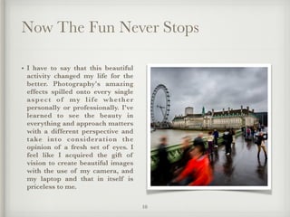 Now The Fun Never Stops
• I have to say that this beautiful
activity changed my life for the
better. Photography's amazing
effects spilled onto every single
aspect of my life whether
personally or professionally. I've
learned to see the beauty in
everything and approach matters
with a different perspective and
take into consideration the
opinion of a fresh set of eyes. I
feel like I acquired the gift of
vision to create beautiful images
with the use of my camera, and
my laptop and that in itself is
priceless to me.
10
 