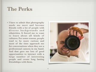The Perks
• I have to admit that photography
made me meet and become
friends with a lot of people with
d i ve r s e b a c k g r o u n d s a n d
ethnicities. It forced me to want
to learn about all kinds of
cultures. For some reason, people
tend to be more curious and
most of the time approach me
for conversations when they see a
professional camera in my hand.
And that gave me lots of good
opportunities to interact with a
large number of interesting
people and create long lasting
friendships with them.
4
 