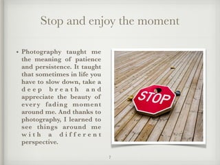 Stop and enjoy the moment
• Photography taught me
the meaning of patience
and persistence. It taught
that sometimes in life you
have to slow down, take a
d e e p b r e a t h a n d
appreciate the beauty of
every fading moment
around me. And thanks to
photography, I learned to
see things around me
w i t h a d i f f e r e n t
perspective.
7
 