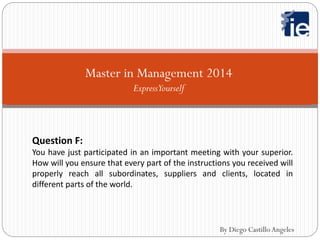 Master in Management 2014
ExpressYourself
Question F:
You have just participated in an important meeting with your superior.
How will you ensure that every part of the instructions you received will
properly reach all subordinates, suppliers and clients, located in
different parts of the world.
By Diego Castillo Angeles
 
