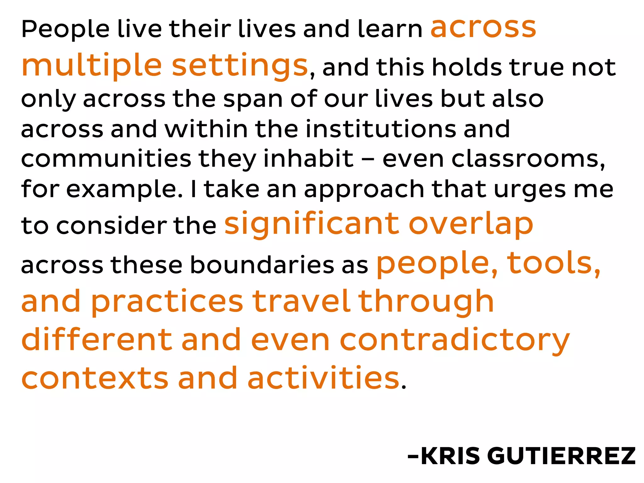 People live their lives and learn across
multiple settings, and this holds true not
only across the span of our lives but also
across and within the institutions and
communities they inhabit – even classrooms,
for example. I take an approach that urges me
to consider the significant overlap
across these boundaries as people, tools,
and practices travel through
different and even contradictory
contexts and activities.
-KRIS GUTIERREZ
 