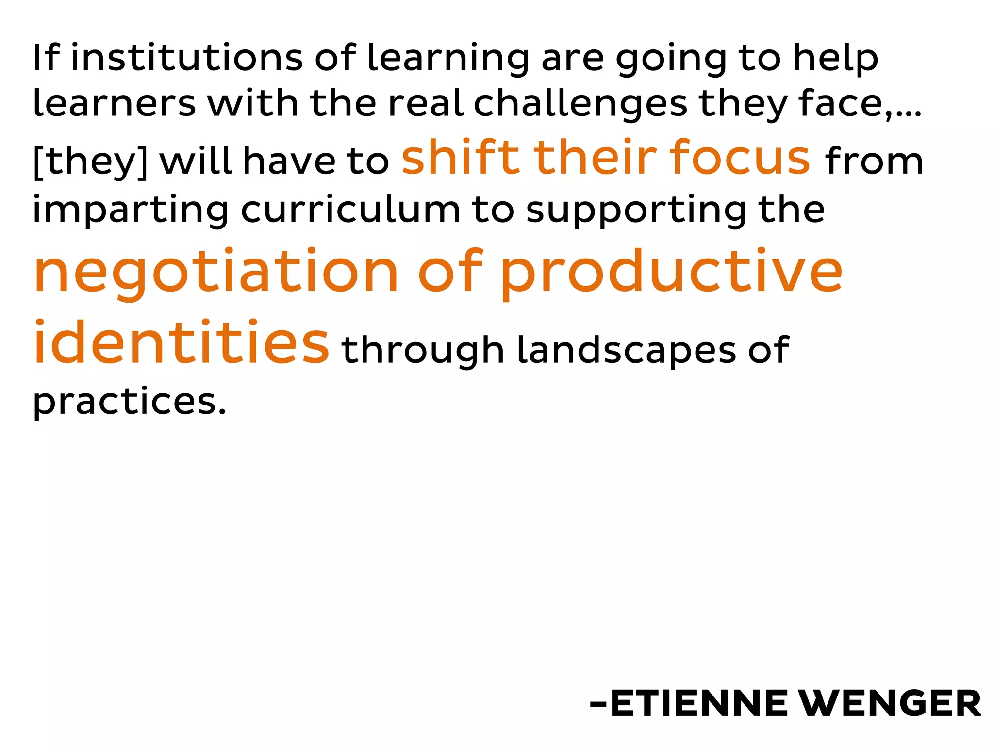 If institutions of learning are going to help
learners with the real challenges they face,…
[they] will have to shift their focus from
imparting curriculum to supporting the
negotiation of productive
identitiesthrough landscapes of
practices.
-ETIENNE WENGER
 
