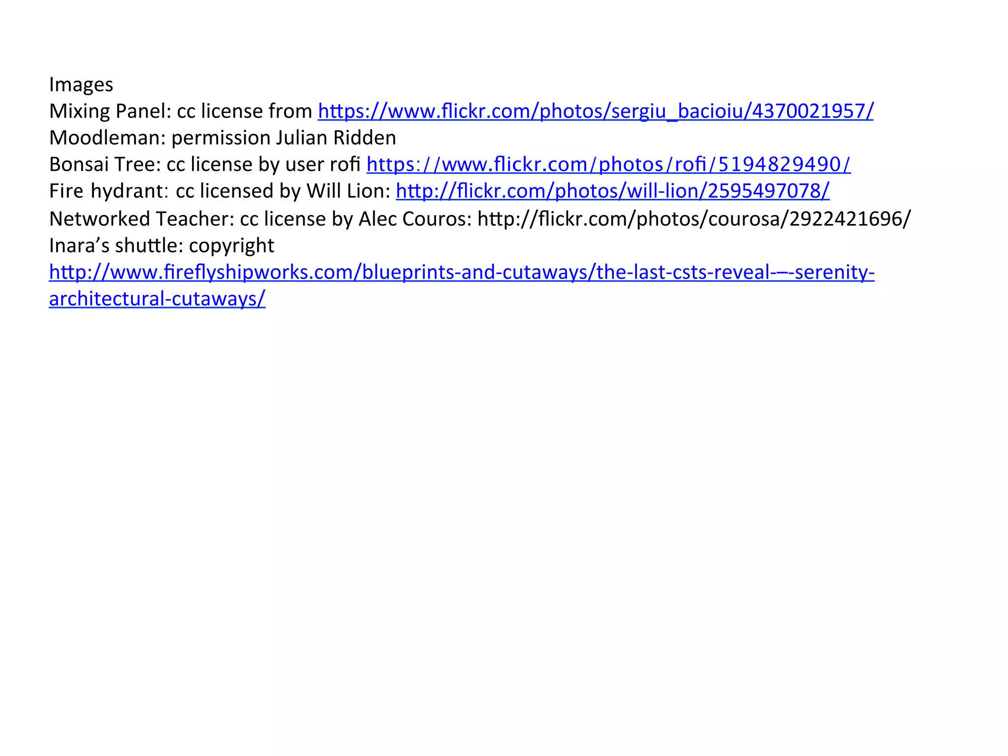 Images	
  
Mixing	
  Panel:	
  cc	
  license	
  from	
  h3ps://www.ﬂickr.com/photos/sergiu_bacioiu/4370021957/	
  
Moodleman:	
  permission	
  Julian	
  Ridden	
  
Bonsai	
  Tree:	
  cc	
  license	
  by	
  user	
  roﬁ	
  https://www.ﬂickr.com/photos/roﬁ/5194829490/
Fire hydrant: cc	
  licensed	
  by	
  Will	
  Lion:	
  h3p://ﬂickr.com/photos/will-­‐lion/2595497078/	
  
Networked	
  Teacher:	
  cc	
  license	
  by	
  Alec	
  Couros:	
  h3p://ﬂickr.com/photos/courosa/2922421696/	
  
Inara’s	
  shu3le:	
  copyright	
  
h3p://www.ﬁreﬂyshipworks.com/blueprints-­‐and-­‐cutaways/the-­‐last-­‐csts-­‐reveal-­‐–-­‐serenity-­‐
architectural-­‐cutaways/	
  
	
  
	
  
	
  	
  	
  
 