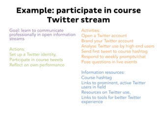 Example: participate in course
Twitter stream
Goal: learn to communicate
professionally in open information
streams
Actions:
Set up a Twitter identity,
Participate in course tweets
Reflect on own performance
Activities:
Open a Twitter account
Brand your Twitter account
Analyse Twitter use by high end users
Send first tweet to course hashtag
Respond to weekly prompts/chat
Pose questions in live events
Information resources:
Course hashtag
Links to prominent, active Twitter
users in field
Resources on Twitter use,
Links to tools for better Twitter
experience
 