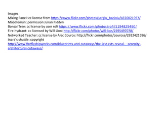 Images	
  
Mixing	
  Panel:	
  cc	
  license	
  from	
  h3ps://www.ﬂickr.com/photos/sergiu_bacioiu/4370021957/	
  
Moodleman:	
  permission	
  Julian	
  Ridden	
  
Bonsai	
  Tree:	
  cc	
  license	
  by	
  user	
  roﬁ	
  https://www.ﬂickr.com/photos/roﬁ/5194829490/
Fire hydrant: cc	
  licensed	
  by	
  Will	
  Lion:	
  h3p://ﬂickr.com/photos/will-­‐lion/2595497078/	
  
Networked	
  Teacher:	
  cc	
  license	
  by	
  Alec	
  Couros:	
  h3p://ﬂickr.com/photos/courosa/2922421696/	
  
Inara’s	
  shu3le:	
  copyright	
  
h3p://www.ﬁreﬂyshipworks.com/blueprints-­‐and-­‐cutaways/the-­‐last-­‐csts-­‐reveal-­‐–-­‐serenity-­‐
architectural-­‐cutaways/	
  
	
  
	
  
	
  	
  	
  
 