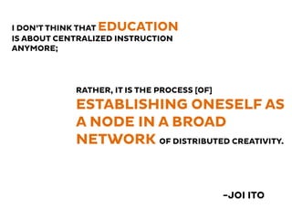 -JOI ITO
I DON’T THINK THAT EDUCATION
IS ABOUT CENTRALIZED INSTRUCTION
ANYMORE;
RATHER, IT IS THE PROCESS [OF]
ESTABLISHING ONESELF AS
A NODE IN A BROAD
NETWORK OF DISTRIBUTED CREATIVITY.
 