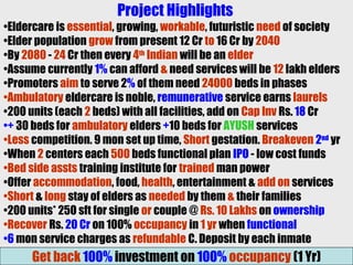 Project Highlights
•Eldercare is essential, growing, workable, futuristic need of society
•Elder population grow from present 12 Cr to 16 Cr by 2040
•By 2080 - 24 Cr then every 4th
Indian will be an elder
•Assume currently 1% can afford & need services will be 12 lakh elders
•Promoters aim to serve 2% of them need 24000 beds in phases
•Ambulatory eldercare is noble, remunerative service earns laurels
•200 units (each 2 beds) with all facilities, add on Cap Inv Rs. 18 Cr
•+ 30 beds for ambulatory elders +10 beds for AYUSH services
•Less competition. 9 mon set up time, Short gestation. Breakeven 2nd
yr
•When 2 centers each 500 beds functional plan IPO - low cost funds
•Bed side assts training institute for trained man power
•Offer accommodation, food, health, entertainment & add on services
•Short & long stay of elders as needed by them & their families
•200 units* 250 sft for single or couple @ Rs. 10 Lakhs on ownership
•Recover Rs. 20 Cr on 100% occupancy in 1 yr when functional
•6 mon service charges as refundable C. Deposit by each inmate
Get back 100% investment on 100% occupancy (1 Yr)
 