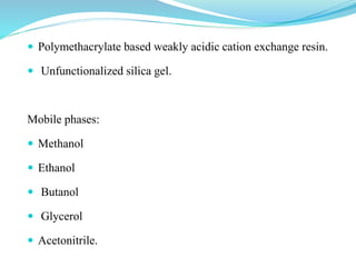  Polymethacrylate based weakly acidic cation exchange resin.
 Unfunctionalized silica gel.
Mobile phases:
 Methanol
 Ethanol
 Butanol
 Glycerol
 Acetonitrile.
 