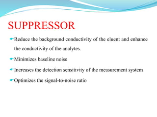 SUPPRESSOR
Reduce the background conductivity of the eluent and enhance
the conductivity of the analytes.
Minimizes baseline noise
Increases the detection sensitivity of the measurement system
Optimizes the signal-to-noise ratio
 
