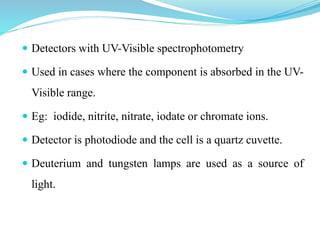  Detectors with UV-Visible spectrophotometry
 Used in cases where the component is absorbed in the UV-
Visible range.
 Eg: iodide, nitrite, nitrate, iodate or chromate ions.
 Detector is photodiode and the cell is a quartz cuvette.
 Deuterium and tungsten lamps are used as a source of
light.
 