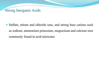 Strong Inorganic Acids
 Sulfate, nitrate and chloride ions, and strong base cations such
as sodium, ammonium potassium, magnesium and calcium ions
commonly found in acid rainwater.
 