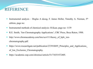 REFERENCE
 Instrumental analysis – Doglas A skoog, F. James Holler, Timothy A. Nieman, 5th
edition, page no:
 Instrumental methods of chemical analysis- H.Kaur, page no: 1139
 R.E. Smith, ‘Ion Chromatography Applications’, CRC Press, Boca Raton, 1988.
 http://www.chromacademy.com/lms/sco111/theory_of_hplc_ion-
chromatography.pdf.
 https://www.researchgate.net/publication/233910695_Principles_and_Applications_
of_Ion_Exclusion_Chromatography.
 https://academic.oup.com/chromsci/article/51/7/655/472405.
 