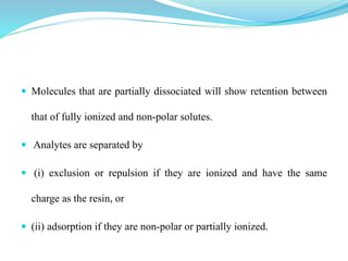  Molecules that are partially dissociated will show retention between
that of fully ionized and non-polar solutes.
 Analytes are separated by
 (i) exclusion or repulsion if they are ionized and have the same
charge as the resin, or
 (ii) adsorption if they are non-polar or partially ionized.
 