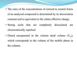  The ratio of the concentrations of ionized to neutral forms
of an analysed compound is determined by its dissociation
constant and is equivalent to the solute effective charge.
 Strong acids that are completely dissociated are
electrostatically repulsed.
 Eluted unseparated in the column dead volume (Vm),
which corresponds to the volume of the mobile phase in
the column.
 