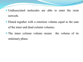  Undissociated molecules are able to enter the resin
network.
 Eluted together with a retention volume equal to the sum
of the inner and dead column volumes.
 The inner column volume means the volume of its
stationary phase.
 