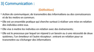3) Communication :
(Définition)
• Action de communiquer, de transmettre des informations ou des connaissances
et de les mettre en commun;
• Elle est un ensemble pratique qui cherche surtout à réaliser une mise en relation
des individus entre eux.
• Elle vise à mettre les individus en relation avec des événements;
• Elle est le processus par lequel on répond à un besoin ou à une nécessité de deux
systèmes, l’un émetteur et l’autre récepteur ; entrant en relation pour se
transmettre ou s’échanger des informations
 