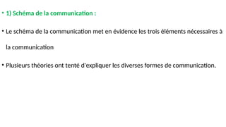• 1) Schéma de la communication :
• Le schéma de la communication met en évidence les trois éléments nécessaires à
la communication
• Plusieurs théories ont tenté d'expliquer les diverses formes de communication.
 