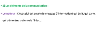 • 2) Les éléments de la communication :
• L’émetteur : C’est celui qui envoie le message (l’information) qui écrit, qui parle,
qui démontre, qui envoie l’info,...
 
