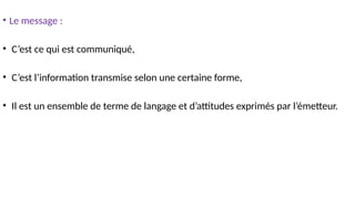 • Le message :
• C’est ce qui est communiqué,
• C’est l’information transmise selon une certaine forme,
• Il est un ensemble de terme de langage et d’attitudes exprimés par l’émetteur.
 