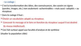 - Le codage :
• C’est la transformation des idées, des connaissances, des savoirs en signes
(paroles, images, etc.) non seulement «acheminables » mais aussi «adaptés » au
récepteur.
• Dans le codage il faut :
Choisir un vocabulaire adapté au récepteur,
 Concevoir le message et le faire en fonction du récepteur auquel il est destiné
(le niveau intellectuel).
Ceci fait surtout appel aux facultés d’analyse et de synthèse
(étudier la population cible)
 