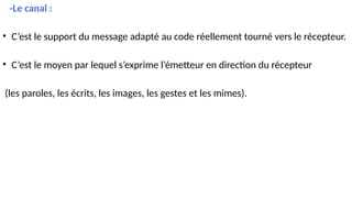 -Le canal :
• C’est le support du message adapté au code réellement tourné vers le récepteur.
• C’est le moyen par lequel s’exprime l’émetteur en direction du récepteur
(les paroles, les écrits, les images, les gestes et les mimes).
 