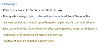Le décodage :
• L’émetteur encode, le récepteur décode le message.
• Pour que le message passe, trois conditions au moins doivent être remplies :
- Le message doit être le moins possible perturbé par le bruit communicationnel
(tâche sur un imprimé, fautes d’orthographe, accent étranger, neige sur un écran…)
- L’émetteur et le récepteur doivent être en contact
- Ils doivent avoir en commun le même code.
 