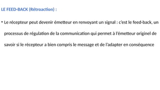 LE FEED-BACK (Rétroaction) :
• Le récepteur peut devenir émetteur en renvoyant un signal : c’est le feed-back, un
processus de régulation de la communication qui permet à l’émetteur originel de
savoir si le récepteur a bien compris le message et de l’adapter en conséquence
 
