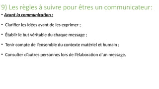 9) Les règles à suivre pour êtres un communicateur:
• Avant la communication :
• Clarifier les idées avant de les exprimer ;
• Établir le but véritable du chaque message ;
• Tenir compte de l’ensemble du contexte matériel et humain ;
• Consulter d’autres personnes lors de l’élaboration d’un message.
 