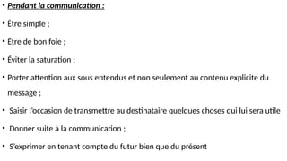 • Pendant la communication :
• Être simple ;
• Être de bon foie ;
• Éviter la saturation ;
• Porter attention aux sous entendus et non seulement au contenu explicite du
message ;
• Saisir l’occasion de transmettre au destinataire quelques choses qui lui sera utile
• Donner suite à la communication ;
• S’exprimer en tenant compte du futur bien que du présent
 
