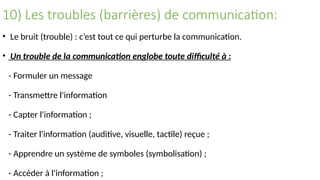 10) Les troubles (barrières) de communication:
• Le bruit (trouble) : c’est tout ce qui perturbe la communication.
• Un trouble de la communication englobe toute difficulté à :
- Formuler un message
- Transmettre l'information
- Capter l'information ;
- Traiter l'information (auditive, visuelle, tactile) reçue ;
- Apprendre un système de symboles (symbolisation) ;
- Accéder à l'information ;
 