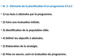 • III. 3 - Eléments de la planification d’un programme d’I.E.C :
• 1) Les buts à atteindre par le programme.
• 2) Faire une évaluation initiale.
• 3) Identification de la population cible.
• 4) Définir les objectifs à atteindre.
• 5) Elaboration de la stratégie.
• 6) Mise en œuvre, suivi et évaluation du programme.
 