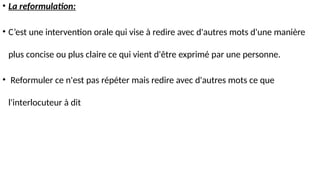 • La reformulation:
• C’est une intervention orale qui vise à redire avec d'autres mots d'une manière
plus concise ou plus claire ce qui vient d'être exprimé par une personne.
• Reformuler ce n'est pas répéter mais redire avec d'autres mots ce que
l'interlocuteur à dit
 