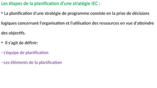 Les étapes de la planification d’une stratégie IEC :
• La planification d'une stratégie de programme consiste en la prise de décisions
logiques concernant l'organisation et l'utilisation des ressources en vue d'atteindre
des objectifs.
• Il s’agit de définir:
- L’équipe de planification
- Les éléments de la planification
 