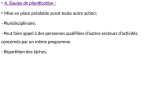 • A. Équipe de planification :
• Mise en place préalable avant toute autre action:
- Pluridisciplinaire.
- Peut faire appel à des personnes qualifiées d’autres secteurs d’activités,
concernés par un même programme.
- Répartition des tâches.
 