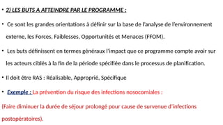 • 2) LES BUTS A ATTEINDRE PAR LE PROGRAMME :
• Ce sont les grandes orientations à définir sur la base de l’analyse de l’environnement
externe, les Forces, Faiblesses, Opportunités et Menaces (FFOM).
• Les buts définissent en termes généraux l'impact que ce programme compte avoir sur
les acteurs ciblés à la fin de la période spécifiée dans le processus de planification.
• Il doit être RAS : Réalisable, Approprié, Spécifique
• Exemple : La prévention du risque des infections nosocomiales :
(Faire diminuer la durée de séjour prolongé pour cause de survenue d’infections
postopératoires).
 
