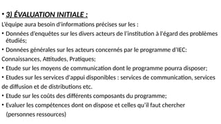 • 3) ÉVALUATION INITIALE :
L’équipe aura besoin d'informations précises sur les :
• Données d’enquêtes sur les divers acteurs de l’institution à l'égard des problèmes
étudiés;
• Données générales sur les acteurs concernés par le programme d’IEC:
Connaissances, Attitudes, Pratiques;
• Etude sur les moyens de communication dont le programme pourra disposer;
• Etudes sur les services d'appui disponibles : services de communication, services
de diffusion et de distributions etc.
• Etude sur les coûts des différents composants du programme;
• Evaluer les compétences dont on dispose et celles qu’il faut chercher
(personnes ressources)
 