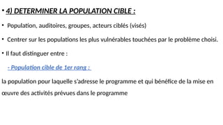 • 4) DETERMINER LA POPULATION CIBLE :
• Population, auditoires, groupes, acteurs ciblés (visés)
• Centrer sur les populations les plus vulnérables touchées par le problème choisi.
• Il faut distinguer entre :
- Population cible de 1er rang :
la population pour laquelle s’adresse le programme et qui bénéfice de la mise en
œuvre des activités prévues dans le programme
 