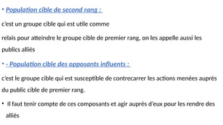 • Population cible de second rang :
c’est un groupe cible qui est utile comme
relais pour atteindre le groupe cible de premier rang, on les appelle aussi les
publics alliés
• - Population cible des opposants influents :
c’est le groupe cible qui est susceptible de contrecarrer les actions menées auprès
du public cible de premier rang.
• Il faut tenir compte de ces composants et agir auprès d’eux pour les rendre des
alliés
 