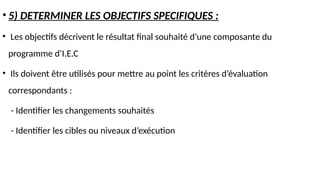 • 5) DETERMINER LES OBJECTIFS SPECIFIQUES :
• Les objectifs décrivent le résultat final souhaité d’une composante du
programme d’I.E.C
• Ils doivent être utilisés pour mettre au point les critères d’évaluation
correspondants :
- Identifier les changements souhaités
- Identifier les cibles ou niveaux d’exécution
 