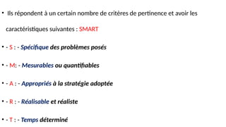 • Ils répondent à un certain nombre de critères de pertinence et avoir les
caractéristiques suivantes : SMART
• - S : - Spécifique des problèmes posés
• - M: - Mesurables ou quantifiables
• - A : - Appropriés à la stratégie adoptée
• - R : - Réalisable et réaliste
• - T : - Temps déterminé
 