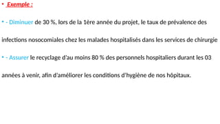 • Exemple :
• - Diminuer de 30 %, lors de la 1ère année du projet, le taux de prévalence des
infections nosocomiales chez les malades hospitalisés dans les services de chirurgie
• - Assurer le recyclage d’au moins 80 % des personnels hospitaliers durant les 03
années à venir, afin d’améliorer les conditions d’hygiène de nos hôpitaux.
 
