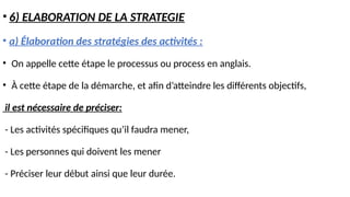 • 6) ELABORATION DE LA STRATEGIE
• a) Élaboration des stratégies des activités :
• On appelle cette étape le processus ou process en anglais.
• À cette étape de la démarche, et afin d’atteindre les différents objectifs,
il est nécessaire de préciser:
- Les activités spécifiques qu’il faudra mener,
- Les personnes qui doivent les mener
- Préciser leur début ainsi que leur durée.
 